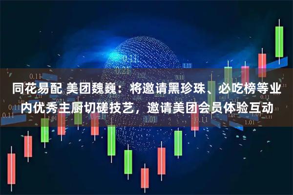 同花易配 美团魏巍：将邀请黑珍珠、必吃榜等业内优秀主厨切磋技艺，邀请美团会员体验互动