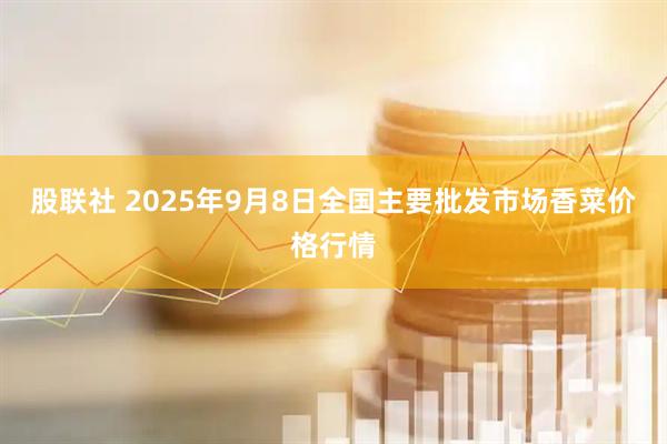 股联社 2025年9月8日全国主要批发市场香菜价格行情