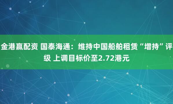 金港赢配资 国泰海通：维持中国船舶租赁“增持”评级 上调目标价至2.72港元