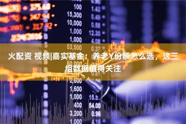 火配资 视频|嘉实基金：养老Y份额怎么选，这三组数据值得关注