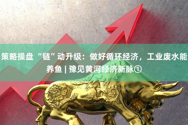 策略操盘 “链”动升级：做好循环经济，工业废水能养鱼 | 豫见黄河经济新脉①