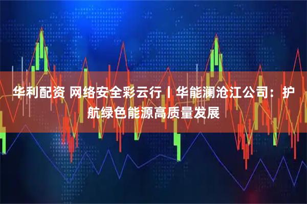 华利配资 网络安全彩云行丨华能澜沧江公司：护航绿色能源高质量发展