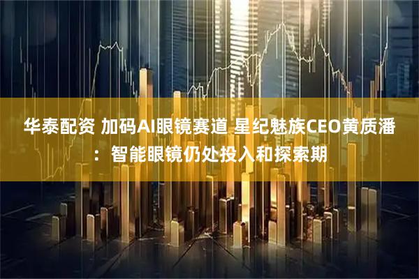华泰配资 加码AI眼镜赛道 星纪魅族CEO黄质潘：智能眼镜仍处投入和探索期