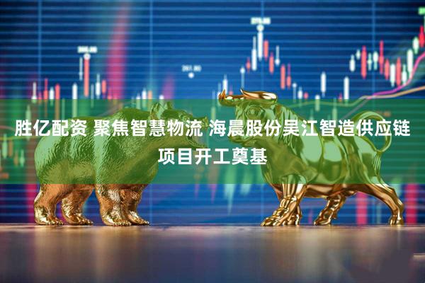 胜亿配资 聚焦智慧物流 海晨股份吴江智造供应链项目开工奠基