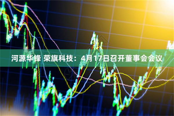 河源华锋 荣旗科技：4月17日召开董事会会议