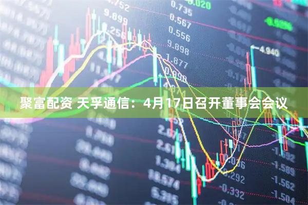 聚富配资 天孚通信：4月17日召开董事会会议