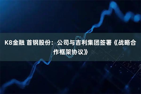 K8金融 首钢股份：公司与吉利集团签署《战略合作框架协议》