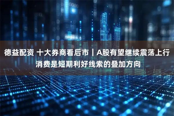 德益配资 十大券商看后市｜A股有望继续震荡上行 消费是短期利好线索的叠加方向