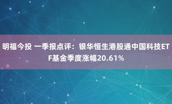 明福今投 一季报点评：银华恒生港股通中国科技ETF基金季度涨幅20.61%