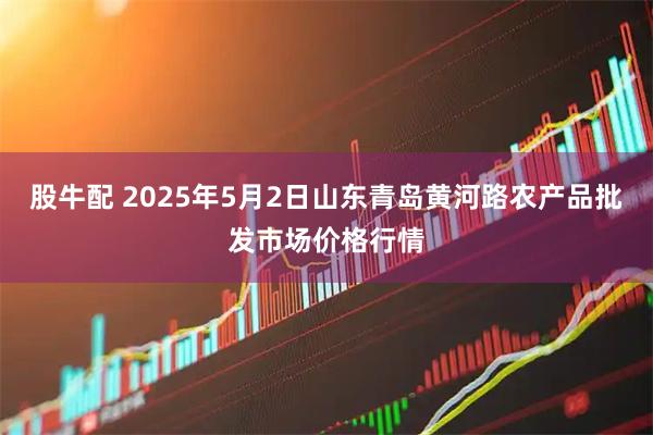 股牛配 2025年5月2日山东青岛黄河路农产品批发市场价格行情