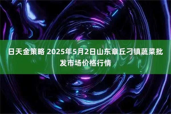 日天金策略 2025年5月2日山东章丘刁镇蔬菜批发市场价格行情