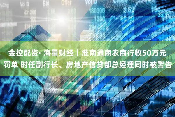 金控配资· 海量财经丨淮南通商农商行收50万元罚单 时任副行长、房地产信贷部总经理同时被警告