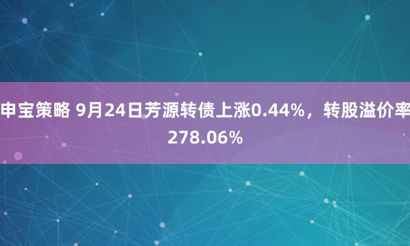 申宝策略 9月24日芳源转债上涨0.44%，转股溢价率278.06%