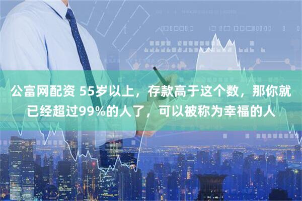 公富网配资 55岁以上，存款高于这个数，那你就已经超过99%的人了，可以被称为幸福的人