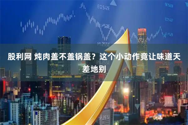 股利网 炖肉盖不盖锅盖？这个小动作竟让味道天差地别