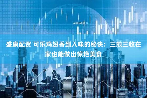 盛康配资 可乐鸡翅香到入味的秘诀：三煎三收在家也能做出惊艳美食