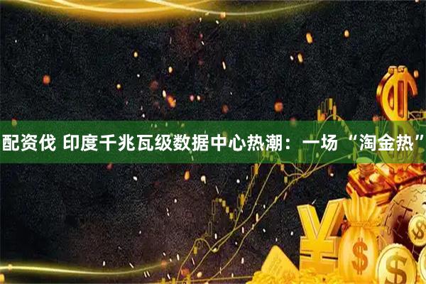 配资伐 印度千兆瓦级数据中心热潮：一场 “淘金热”