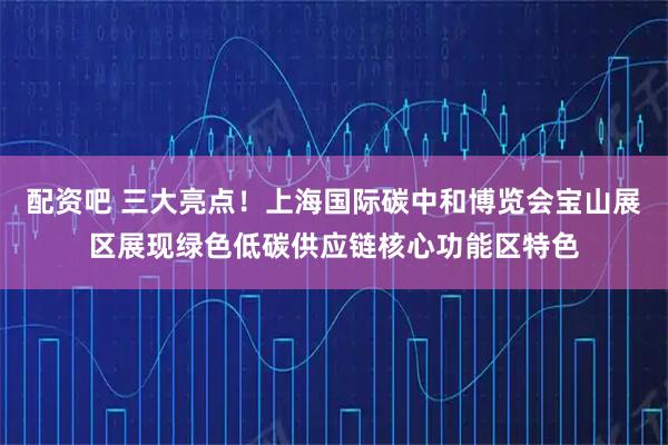 配资吧 三大亮点！上海国际碳中和博览会宝山展区展现绿色低碳供应链核心功能区特色