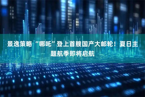 景逸策略 “哪吒”登上首艘国产大邮轮！夏日主题航季即将启航