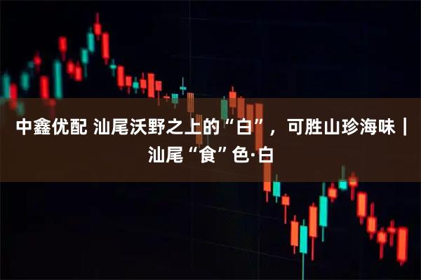 中鑫优配 汕尾沃野之上的“白”,可胜山珍海味|汕尾“食”色·白