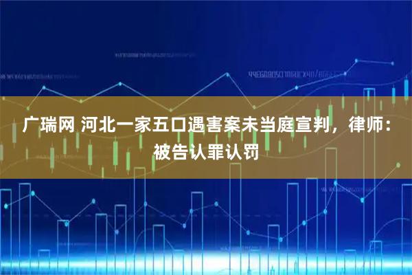 广瑞网 河北一家五口遇害案未当庭宣判，律师：被告认罪认罚