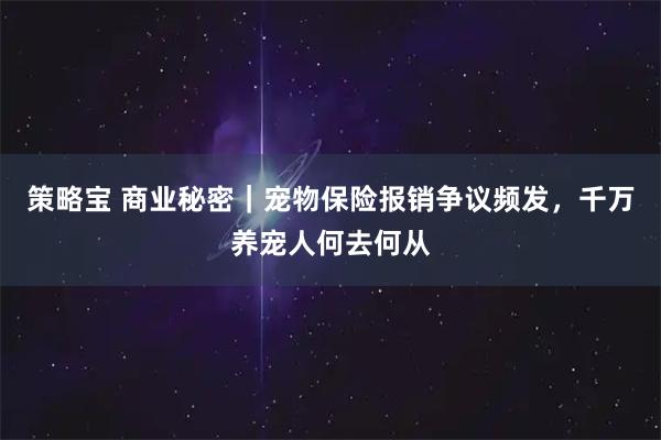 策略宝 商业秘密｜宠物保险报销争议频发，千万养宠人何去何从