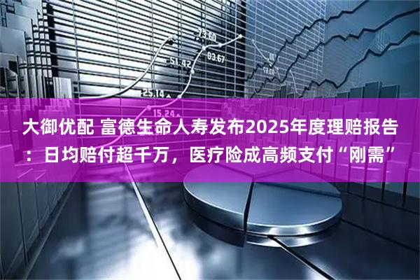 大御优配 富德生命人寿发布2025年度理赔报告：日均赔付超千万，医疗险成高频支付“刚需”