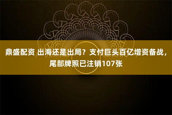 鼎盛配资 出海还是出局？支付巨头百亿增资备战，尾部牌照已注销107张