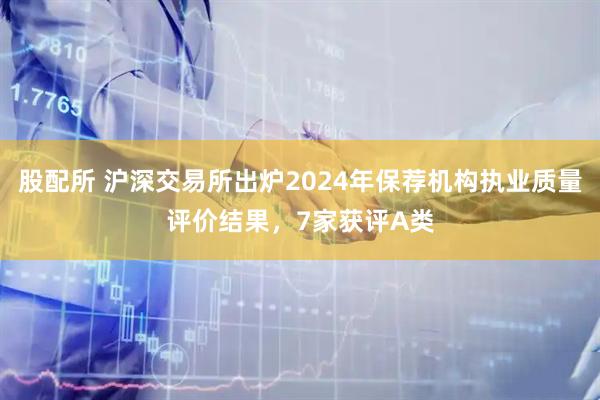 股配所 沪深交易所出炉2024年保荐机构执业质量评价结果，7家获评A类