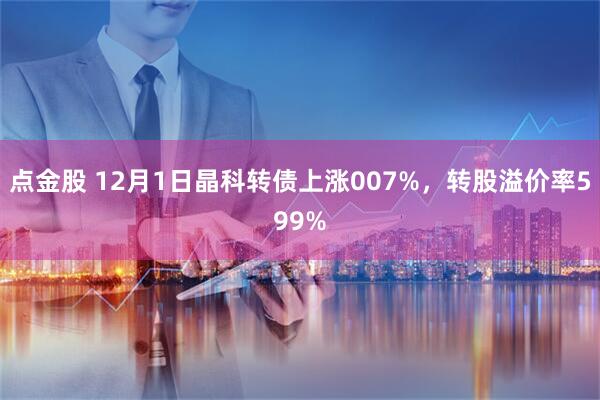 点金股 12月1日晶科转债上涨007%，转股溢价率599%