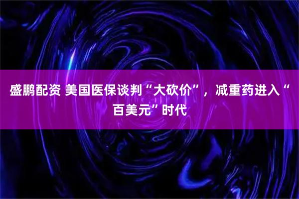 盛鹏配资 美国医保谈判“大砍价”,减重药进入“百美元”时代