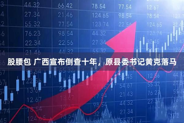 股腰包 广西宣布倒查十年，原县委书记黄克落马