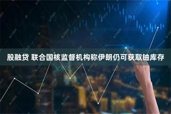 股融贷 联合国核监督机构称伊朗仍可获取铀库存